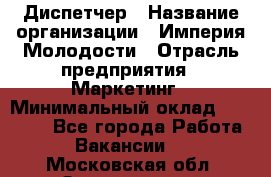 Диспетчер › Название организации ­ Империя Молодости › Отрасль предприятия ­ Маркетинг › Минимальный оклад ­ 15 000 - Все города Работа » Вакансии   . Московская обл.,Звенигород г.